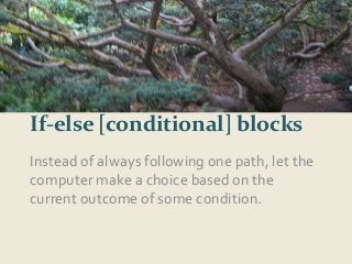 and now 6... 
If-else [conditional] blocks 
Instead of always following one path, let the 
computer make a choice based on the 
current outcome of some condition. 
 