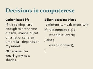 Decisions in computerese 
Carbon-based life 
If it is raining hard 
enough to bother me 
outside, maybe I'll put 
on a hat or carry an 
umbrella – depends on 
my mood. 
Otherwise, I'm 
wearing my new 
shades. 
Silicon-based machines 
rainIntensity = calcIntensity(); 
if (rainIntensity > 3) { 
wearRainCover(); 
} else { 
wearSunCover(); 
} 
 