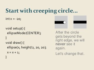 Start with creeping circle... 
int x = -20; 
void setup() { 
ellipseMode(CENTER); 
} 
void draw() { 
ellipse(x, height/2, 20, 20); 
x = x + 1; 
} 
After the circle 
gets beyond the 
right edge, we will 
never see it 
again. 
Let's change that. 
 