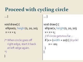 Proceed with cycling circle 
… } 
void draw() { 
ellipse(x, height/2, 20, 20); 
x = x + 1; 
// If circle gets too far… 
if (x > (width + 20)) { //cycle! 
x = -20; 
} 
} 
… } 
void draw() { 
ellipse(x, height/2, 20, 20); 
x = x + 1; 
/* When circle goes off 
right edge, start it back 
at left edge again. 
*/ 
} 
 