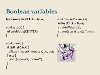 Boolean variables 
boolean isFirstClick = true; 
void setup() { 
ellipseMode(CENTER); 
} 
void draw() { 
if (isFirstClick) { 
ellipse(mouseX, mouseY, 20, 20); 
} else { 
point(mouseX, mouseY); 
} 
} 
void mousePressed() { 
isFirstClick = false; 
strokeWeight(4); 
stroke(150, 0, 150); //purple 
} 
 