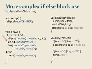 More complex if-else block use 
boolean isFirstClick = true; 
void setup() { 
ellipseMode(CENTER); 
} 
void draw() { 
if (isFirstClick) { 
ellipse(mouseX, mouseY, 20, 20); 
} else if (mousePressed) { 
line(pmouseX, pmouseY, 
mouseX, mouseY); 
} else { 
point(mouseX, mouseY); 
} 
} 
void mousePressed() { 
isFirstClick = false; 
strokeWeight(4); 
stroke(150, 0, 150); //purple 
} 
void keyPressed() { 
if (key =='c' || key == 'C') { 
background(200); //clear bg 
} 
if (key =='q' || key == 'Q') { 
exit(); //quit 
} 
} 
 