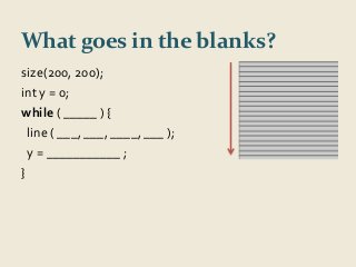 What goes in the blanks? 
size(200, 200); 
int y = 0; 
while ( _____ ) { 
line ( ___, ___, ____, ___ ); 
y = ___________ ; 
} 
 