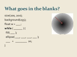 What goes in the blanks? 
size(200, 200); 
background(255); 
float w = ___ ; 
while ( ______ ) { 
fill( ___ ); 
ellipse( ___, ___, ___, ___ ); 
___ = ________ 20; 
} 
 