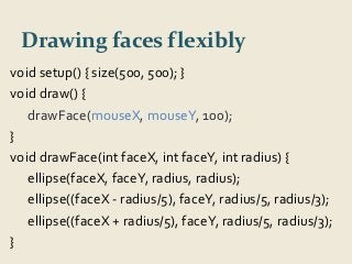 Drawing faces flexibly 
void setup() { size(500, 500); } 
void draw() { 
drawFace(mouseX, mouseY, 100); 
} 
void drawFace(int faceX, int faceY, int radius) { 
ellipse(faceX, faceY, radius, radius); 
ellipse((faceX - radius/5), faceY, radius/5, radius/3); 
ellipse((faceX + radius/5), faceY, radius/5, radius/3); 
} 
