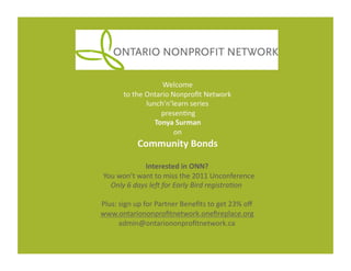 Welcome	
  
           to	
  the	
  Ontario	
  Nonproﬁt	
  Network	
  	
  
                        lunch’n’learn	
  series	
  
                            	
  presen7ng	
  
                           Tonya	
  Surman	
  	
  
                                    on	
  
                  Community	
  Bonds	
  	
  

                          Interested	
  in	
  ONN?	
  	
  
	
  	
  You	
  won’t	
  want	
  to	
  miss	
  the	
  2011	
  Unconference	
  
          Only	
  6	
  days	
  le+	
  for	
  Early	
  Bird	
  registra4on	
  

Plus:	
  sign	
  up	
  for	
  Partner	
  Beneﬁts	
  to	
  get	
  23%	
  oﬀ	
  
www.ontariononproﬁtnetwork.oneﬁreplace.org	
  
         admin@ontariononproﬁtnetwork.ca	
  
 