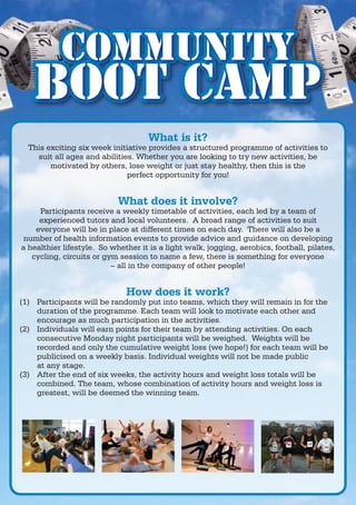 Community
   Boot Camp
                                    What is it?
  This exciting six week initiative provides a structured programme of activities to
    suit all ages and abilities. Whether you are looking to try new activities, be
        motivated by others, lose weight or just stay healthy, then this is the
                              perfect opportunity for you!


                            What does it involve?
     Participants receive a weekly timetable of activities, each led by a team of
     experienced tutors and local volunteers. A broad range of activities to suit
    everyone will be in place at different times on each day. There will also be a
 number of health information events to provide advice and guidance on developing
a healthier lifestyle. So whether it is a light walk, jogging, aerobics, football, pilates,
   cycling, circuits or gym session to name a few, there is something for everyone
                          – all in the company of other people!


                              How does it work?
(1) Participants will be randomly put into teams, which they will remain in for the
    duration of the programme. Each team will look to motivate each other and
    encourage as much participation in the activities.
(2) Individuals will earn points for their team by attending activities. On each
    consecutive Monday night participants will be weighed. Weights will be
    recorded and only the cumulative weight loss (we hope!) for each team will be
    publicised on a weekly basis. Individual weights will not be made public
    at any stage.
(3) After the end of six weeks, the activity hours and weight loss totals will be
    combined. The team, whose combination of activity hours and weight loss is
    greatest, will be deemed the winning team.
 