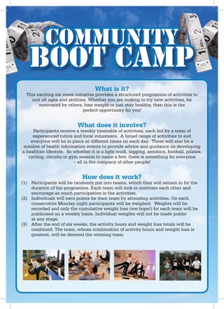 Community
   Boot Camp
                                    What is it?
  This exciting six week initiative provides a structured programme of activities to
    suit all ages and abilities. Whether you are looking to try new activities, be
        motivated by others, lose weight or just stay healthy, then this is the
                              perfect opportunity for you!


                            What does it involve?
     Participants receive a weekly timetable of activities, each led by a team of
     experienced tutors and local volunteers. A broad range of activities to suit
    everyone will be in place at different times on each day. There will also be a
 number of health information events to provide advice and guidance on developing
a healthier lifestyle. So whether it is a light walk, jogging, aerobics, football, pilates,
   cycling, circuits or gym session to name a few, there is something for everyone
                          – all in the company of other people!


                              How does it work?
(1) Participants will be randomly put into teams, which they will remain in for the
    duration of the programme. Each team will look to motivate each other and
    encourage as much participation in the activities.
(2) Individuals will earn points for their team by attending activities. On each
    consecutive Monday night participants will be weighed. Weights will be
    recorded and only the cumulative weight loss (we hope!) for each team will be
    publicised on a weekly basis. Individual weights will not be made public
    at any stage.
(3) After the end of six weeks, the activity hours and weight loss totals will be
    combined. The team, whose combination of activity hours and weight loss is
    greatest, will be deemed the winning team.
 