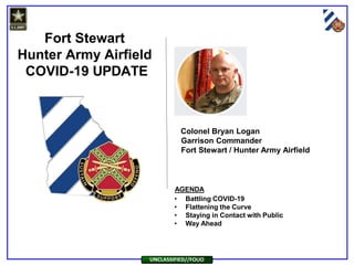 Fort Stewart
Hunter Army Airfield
COVID-19 UPDATE
AGENDA
UNCLASSIFIED//FOUO
• Battling COVID-19
• Flattening the Curve
• Staying in Contact with Public
• Way Ahead
Colonel Bryan Logan
Garrison Commander
Fort Stewart / Hunter Army Airfield
 