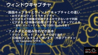 ウィンドウキャプチャ
• 画面キャプチャとウィンドウキャプチャとの違い
• おすすめはウィンドウキャプチャ
• ビデオカメラ映像が処理できるかできないかで判断
• ビデオカメラ映像の処理はグラフィックチップによる
• 参考）ゲーミングノートPCでOBS Studioを使う
https://note.com/s_numaguchi/n/n3e5ca7e9ae0a
• フィルタとの組み合わせが基本
• クロップ/パッド フィルターで切り出す
• 3D回転フィルタもよく使います（外部プラグイン）
• 3D Transform (VTF氏）
https://fantia.jp/products/34413
 