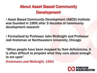 About Asset Based Community
Development
• Asset Based Community Development (ABCD) Institute
was founded in 1995 after 3 decades of community
development research
• Formalised by Professor John McKnight and Professor
Jodi Kretzman at Northwestern University, Chicago
“When people have been mapped by their deficiencies, it
is often difficult to pinpoint what they care about enough
to act upon”
Kretzmann and McKnight, 1993
 