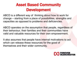 Asset Based Community
Development
ABCD is a different way of thinking about how to work for
change – starting from a place of possibilities, strengths and
capacities as opposed to problems and deficiencies.
ABCD operates on the assumption that people, regardless of
their behaviour, their families and their communities have
valid and valuable resources for their own empowerment.
It also assumes that people have internal motivations to act
which can release these resources for the good of
themselves and their wider community.
 