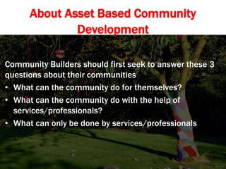 About Asset Based Community
Development
Community Builders should first seek to answer these 3
questions about their communities
• What can the community do for themselves?
• What can the community do with the help of
services/professionals?
• What can only be done by services/professionals
 