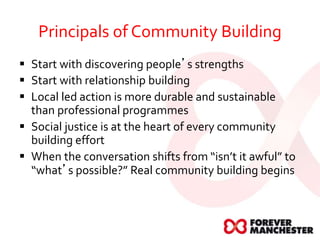Principals of Community Building
 Start with discovering people’s strengths
 Start with relationship building
 Local led action is more durable and sustainable
than professional programmes
 Social justice is at the heart of every community
building effort
 When the conversation shifts from “isn’t it awful” to
“what’s possible?” Real community building begins
 