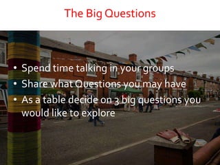 The Big Questions
• Spend time talking in your groups
• Share what Questions you may have
• As a table decide on 3 big questions you
would like to explore
 