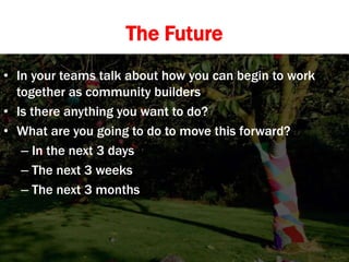 The Future
• In your teams talk about how you can begin to work
together as community builders
• Is there anything you want to do?
• What are you going to do to move this forward?
– In the next 3 days
– The next 3 weeks
– The next 3 months
 