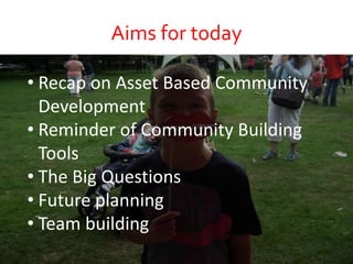 Aims for today
• Recap on Asset Based Community
Development
• Reminder of Community Building
Tools
• The Big Questions
• Future planning
• Team building
 