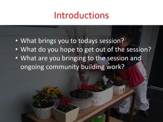 Introductions
• What brings you to todays session?
• What do you hope to get out of the session?
• What are you bringing to the session and
ongoing community building work?
 