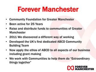 Forever Manchester
• Community Foundation for Greater Manchester
• Been active for 25 Years
• Raise and distribute funds to communities of Greater
Manchester
• 2011 We discovered a different way of working
• Developed the UK’s first dedicated ABCD Community
Building Team
• Now apply the ethos of ABCD to all aspects of our business
including grant making
• We work with Communities to help them do “Extraordinary
things together”
 