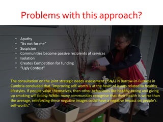Problems with this approach?
The consultation on the joint strategic needs assessment (JSNA) in Barrow-in-Furness in
Cumbria concluded that “improving self-worth is at the heart of issues related to healthy
lifestyles. If people value themselves, then other behaviours like healthy eating and giving
up smoking will follow. Whilst many communities recognise that their health is worse than
the average, reinforcing these negative images could have a negative impact on people’s
self-worth.”
• Apathy
• “Its not for me”
• Suspicion
• Communities become passive recipients of services
• Isolation
• Creates Competition for funding
• “Ugly Contest”
 