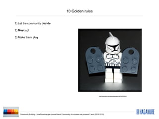 10 Golden rules


1) Let the community decide

2) Meet up!

3) Make them play




                                                                                                    http://www.ﬂickr.com/photos/pasukaru76/3992935923/




    Community Building | Una Roadmap per creare Brand Community di successo nei prossimi 5 anni (2010-2015)
 