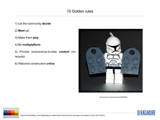 10 Golden rules


1) Let the community decide

2) Meet up!

3) Make them play

4) Be multiplatform

5) Provide exclusive/up-to-date content (no
recycle)

6) Welcome constructive critics




                                                                                                    http://www.ﬂickr.com/photos/pasukaru76/3992935923/




    Community Building | Una Roadmap per creare Brand Community di successo nei prossimi 5 anni (2010-2015)
 