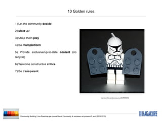 10 Golden rules


1) Let the community decide

2) Meet up!

3) Make them play

4) Be multiplatform

5) Provide exclusive/up-to-date content (no
recycle)

6) Welcome constructive critics

7) Be transparent




                                                                                                    http://www.ﬂickr.com/photos/pasukaru76/3992935923/




    Community Building | Una Roadmap per creare Brand Community di successo nei prossimi 5 anni (2010-2015)
 