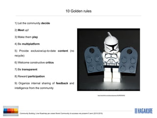 10 Golden rules


1) Let the community decide

2) Meet up!

3) Make them play

4) Be multiplatform

5) Provide exclusive/up-to-date content (no
recycle)

6) Welcome constructive critics

7) Be transparent

8) Reward participation

9) Organize internal sharing of feedback and
intelligence from the community

                                                                                                    http://www.ﬂickr.com/photos/pasukaru76/3992935923/




    Community Building | Una Roadmap per creare Brand Community di successo nei prossimi 5 anni (2010-2015)
 
