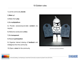 10 Golden rules


1) Let the community decide

2) Meet up!

3) Make them play

4) Be multiplatform

5) Provide exclusive/up-to-date content (no
recycle)

6) Welcome constructive critics

7) Be transparent

8) Reward participation

9) Organize internal sharing of feedback and
intelligence from the community

10) Open a store for the community                                                                  http://www.ﬂickr.com/photos/pasukaru76/3992935923/




    Community Building | Una Roadmap per creare Brand Community di successo nei prossimi 5 anni (2010-2015)
 