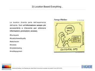 2) Location Based Everything...




La location diventa parte dell’esperienza
dell’utente. Sarà un’informazione sempre più
accessibile e rilevante per ottenere
informazioni, promozioni, accesso.

#foursquare
#locationbasedloyalty
#telecheckin
#reviews
#mobileticketing
#mobilepayment




  Community Building | Una Roadmap per creare Brand Community di successo nei prossimi 5 anni (2010-2015)
 
