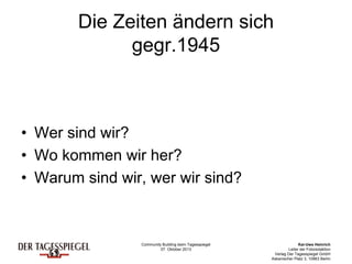 Community Building beim Tagesspiegel
07. Oktober 2013
Kai-Uwe Heinrich
Leiter der Fotoredaktion
Verlag Der Tagesspiegel GmbH
Askanischer Platz 3, 10963 Berlin
Die Zeiten ändern sich
gegr.1945
• Wer sind wir?
• Wo kommen wir her?
• Warum sind wir, wer wir sind?
 