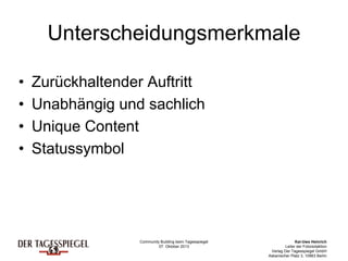 Community Building beim Tagesspiegel
07. Oktober 2013
Kai-Uwe Heinrich
Leiter der Fotoredaktion
Verlag Der Tagesspiegel GmbH
Askanischer Platz 3, 10963 Berlin
Unterscheidungsmerkmale
• Zurückhaltender Auftritt
• Unabhängig und sachlich
• Unique Content
• Statussymbol
 
