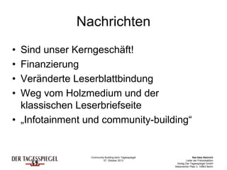 Community Building beim Tagesspiegel
07. Oktober 2013
Kai-Uwe Heinrich
Leiter der Fotoredaktion
Verlag Der Tagesspiegel GmbH
Askanischer Platz 3, 10963 Berlin
Nachrichten
• Sind unser Kerngeschäft!
• Finanzierung
• Veränderte Leserblattbindung
• Weg vom Holzmedium und der
klassischen Leserbriefseite
• „Infotainment und community-building“
 