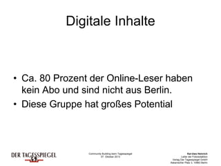Community Building beim Tagesspiegel
07. Oktober 2013
Kai-Uwe Heinrich
Leiter der Fotoredaktion
Verlag Der Tagesspiegel GmbH
Askanischer Platz 3, 10963 Berlin
Digitale Inhalte
• Ca. 80 Prozent der Online-Leser haben
kein Abo und sind nicht aus Berlin.
• Diese Gruppe hat großes Potential
 