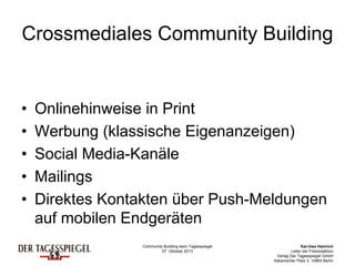 Community Building beim Tagesspiegel
07. Oktober 2013
Kai-Uwe Heinrich
Leiter der Fotoredaktion
Verlag Der Tagesspiegel GmbH
Askanischer Platz 3, 10963 Berlin
Crossmediales Community Building
• Onlinehinweise in Print
• Werbung (klassische Eigenanzeigen)
• Social Media-Kanäle
• Mailings
• Direktes Kontakten über Push-Meldungen
auf mobilen Endgeräten
 