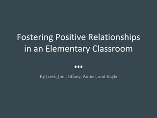 Fostering Positive Relationships
in an Elementary Classroom
By Jarek, Jon, Tiffany, Amber, and Kayla
 