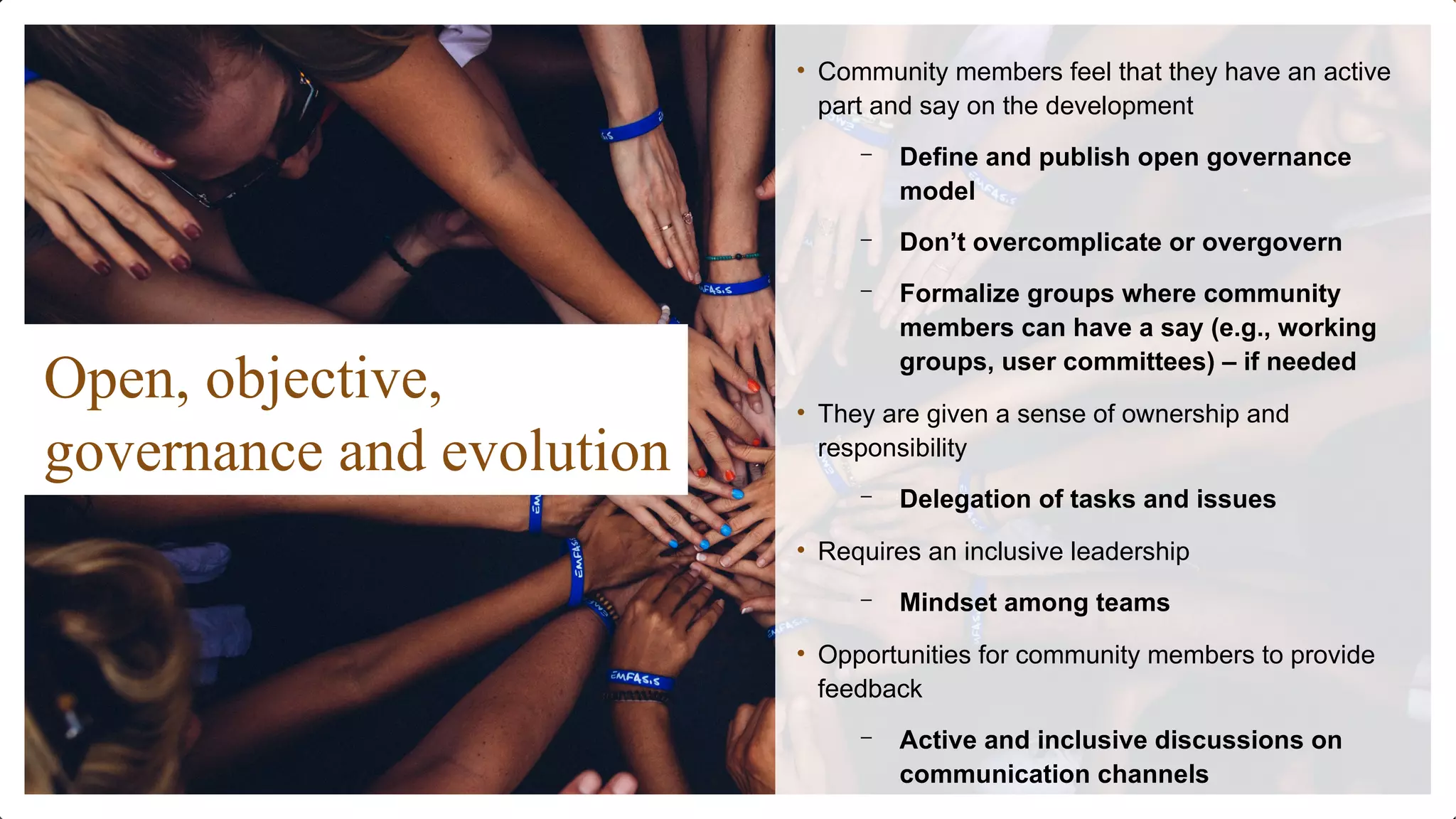 Open, objective,
governance and evolution
• Community members feel that they have an active
part and say on the development
– Define and publish open governance
model
– Don’t overcomplicate or overgovern
– Formalize groups where community
members can have a say (e.g., working
groups, user committees) – if needed
• They are given a sense of ownership and
responsibility
– Delegation of tasks and issues
• Requires an inclusive leadership
– Mindset among teams
• Opportunities for community members to provide
feedback
– Active and inclusive discussions on
communication channels
 