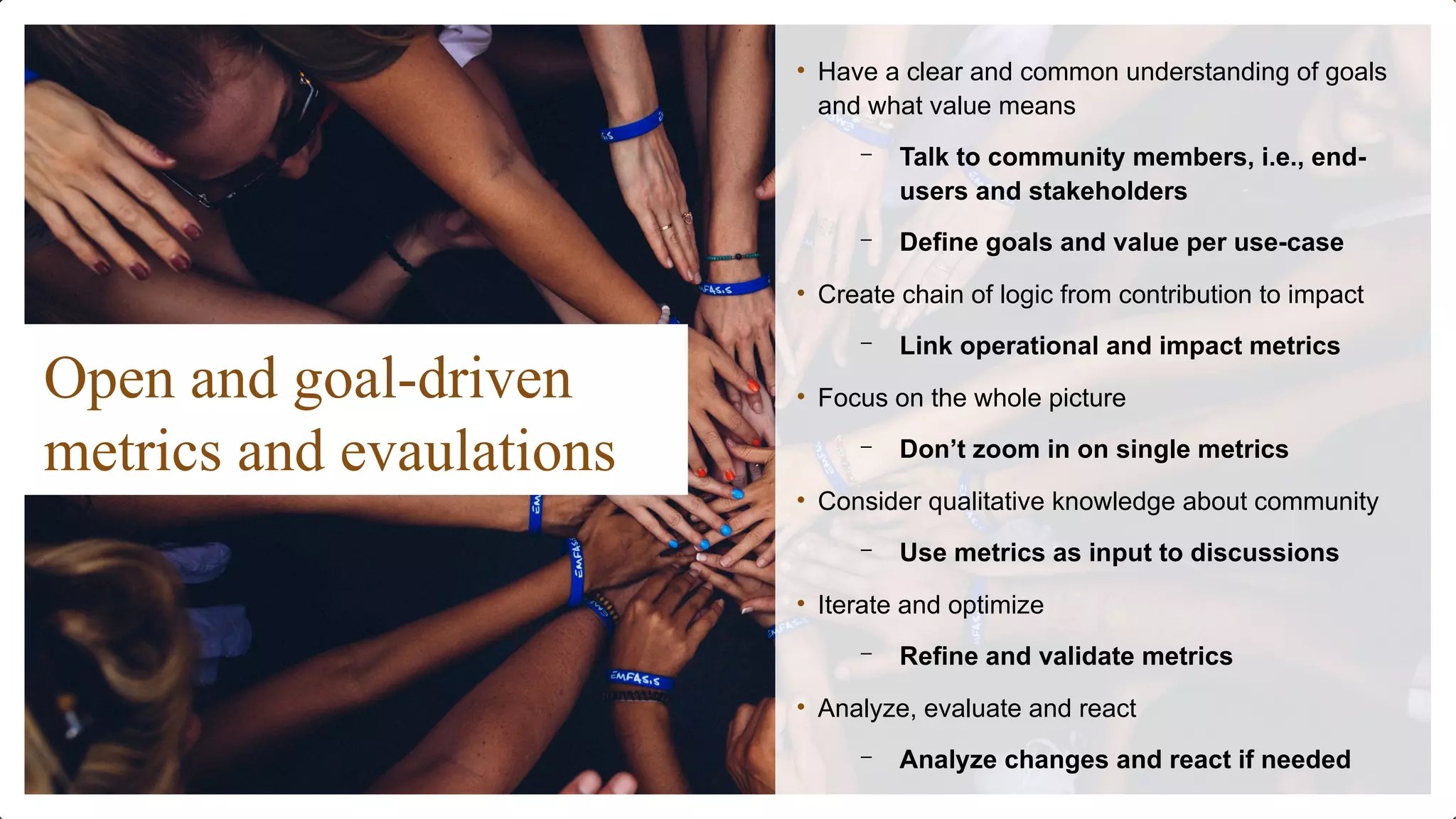 Open and goal-driven
metrics and evaulations
• Have a clear and common understanding of goals
and what value means
– Talk to community members, i.e., end-
users and stakeholders
– Define goals and value per use-case
• Create chain of logic from contribution to impact
– Link operational and impact metrics
• Focus on the whole picture
– Don’t zoom in on single metrics
• Consider qualitative knowledge about community
– Use metrics as input to discussions
• Iterate and optimize
– Refine and validate metrics
• Analyze, evaluate and react
– Analyze changes and react if needed
 