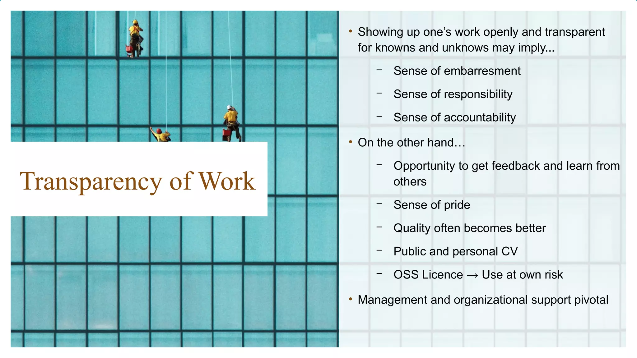 Transparency of Work
• Showing up one’s work openly and transparent
for knowns and unknows may imply...
– Sense of embarresment
– Sense of responsibility
– Sense of accountability
• On the other hand…
– Opportunity to get feedback and learn from
others
– Sense of pride
– Quality often becomes better
– Public and personal CV
– OSS Licence → Use at own risk
• Management and organizational support pivotal
 