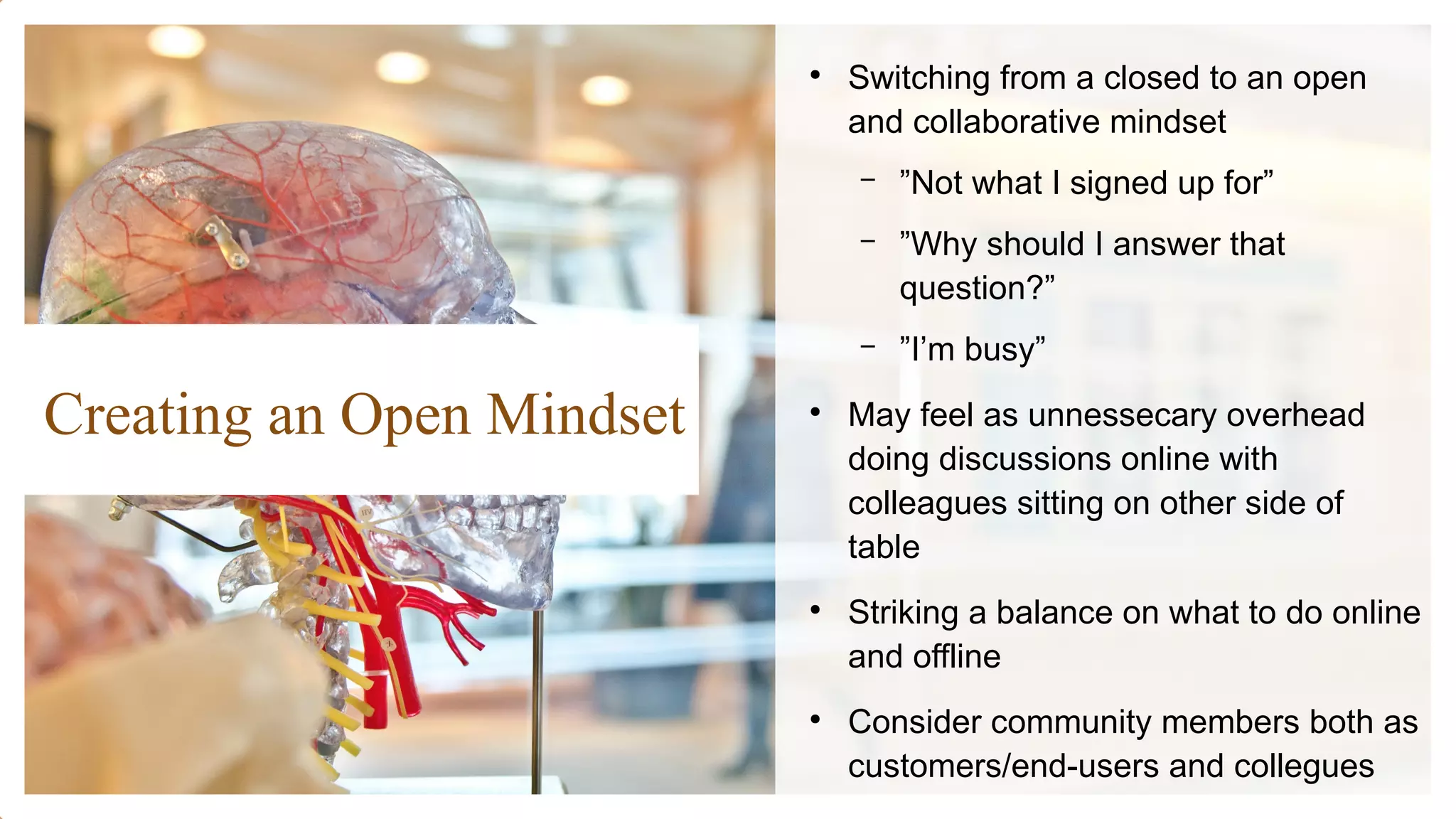 Creating an Open Mindset
●
Switching from a closed to an open
and collaborative mindset
– ”Not what I signed up for”
– ”Why should I answer that
question?”
– ”I’m busy”
●
May feel as unnessecary overhead
doing discussions online with
colleagues sitting on other side of
table
●
Striking a balance on what to do online
and offline
●
Consider community members both as
customers/end-users and collegues
 