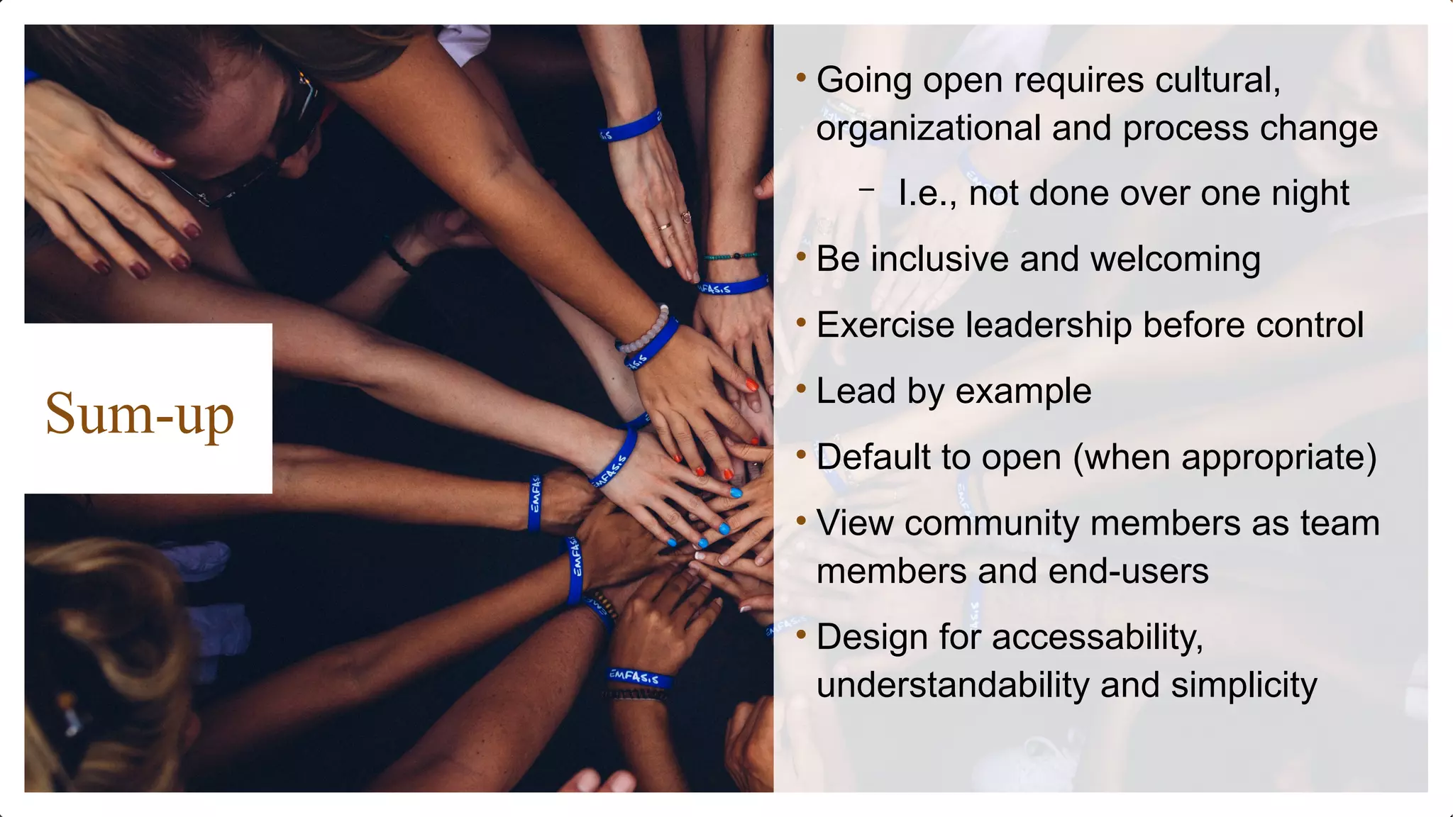 Sum-up
• Going open requires cultural,
organizational and process change
– I.e., not done over one night
• Be inclusive and welcoming
• Exercise leadership before control
• Lead by example
• Default to open (when appropriate)
• View community members as team
members and end-users
• Design for accessability,
understandability and simplicity
 