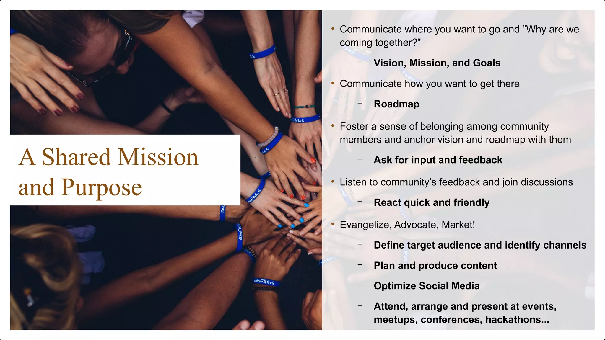 A Shared Mission
and Purpose
• Communicate where you want to go and ”Why are we
coming together?”
– Vision, Mission, and Goals
• Communicate how you want to get there
– Roadmap
• Foster a sense of belonging among community
members and anchor vision and roadmap with them
– Ask for input and feedback
• Listen to community’s feedback and join discussions
– React quick and friendly
• Evangelize, Advocate, Market!
– Define target audience and identify channels
– Plan and produce content
– Optimize Social Media
– Attend, arrange and present at events,
meetups, conferences, hackathons...
 