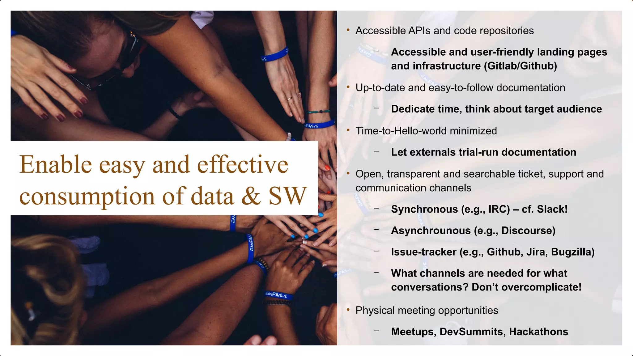 Enable easy and effective
consumption of data & SW
• Accessible APIs and code repositories
– Accessible and user-friendly landing pages
and infrastructure (Gitlab/Github)
• Up-to-date and easy-to-follow documentation
– Dedicate time, think about target audience
• Time-to-Hello-world minimized
– Let externals trial-run documentation
• Open, transparent and searchable ticket, support and
communication channels
– Synchronous (e.g., IRC) – cf. Slack!
– Asynchrounous (e.g., Discourse)
– Issue-tracker (e.g., Github, Jira, Bugzilla)
– What channels are needed for what
conversations? Don’t overcomplicate!
• Physical meeting opportunities
– Meetups, DevSummits, Hackathons
 