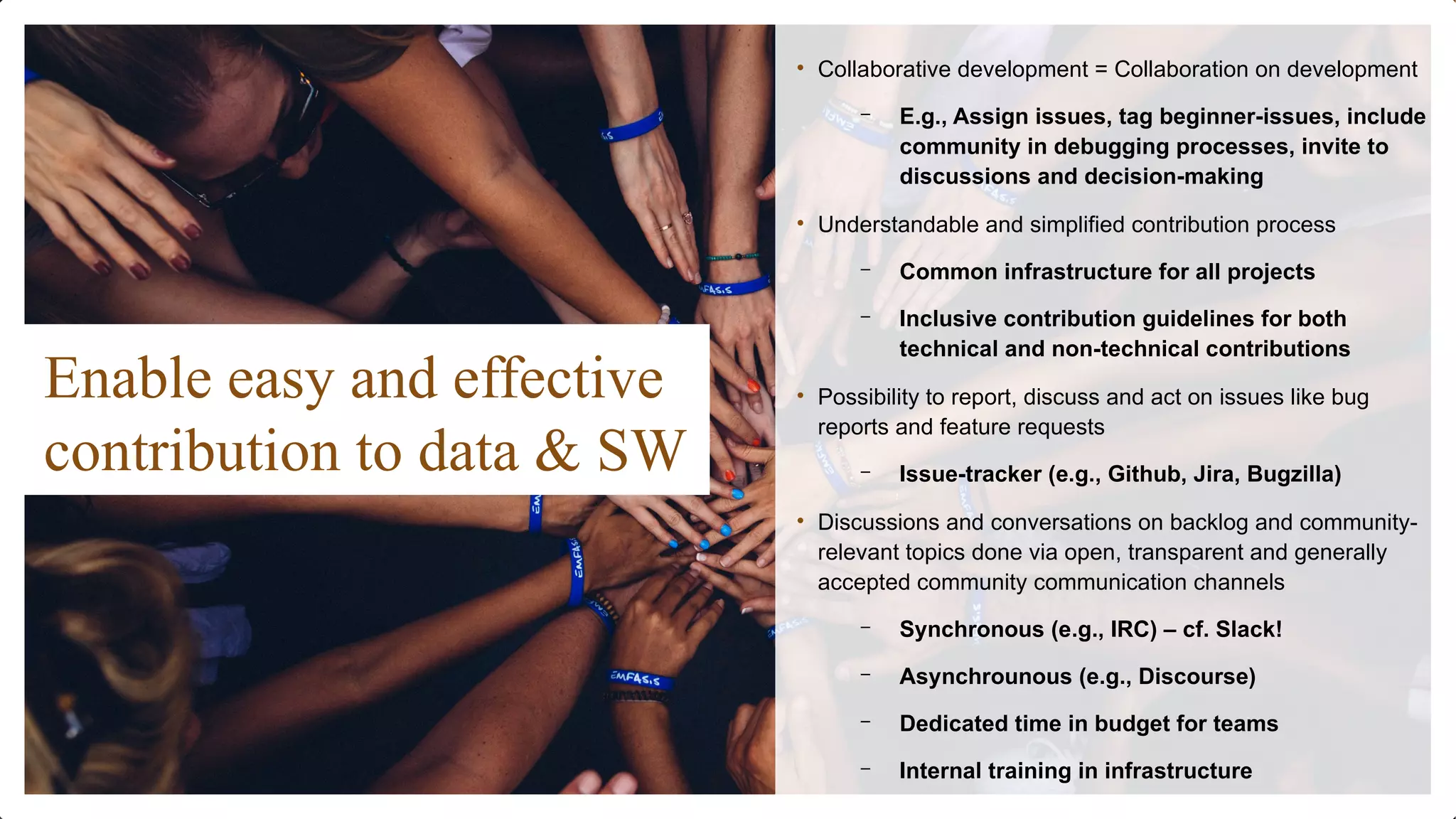 Enable easy and effective
contribution to data & SW
• Collaborative development = Collaboration on development
– E.g., Assign issues, tag beginner-issues, include
community in debugging processes, invite to
discussions and decision-making
• Understandable and simplified contribution process
– Common infrastructure for all projects
– Inclusive contribution guidelines for both
technical and non-technical contributions
• Possibility to report, discuss and act on issues like bug
reports and feature requests
– Issue-tracker (e.g., Github, Jira, Bugzilla)
• Discussions and conversations on backlog and community-
relevant topics done via open, transparent and generally
accepted community communication channels
– Synchronous (e.g., IRC) – cf. Slack!
– Asynchrounous (e.g., Discourse)
– Dedicated time in budget for teams
– Internal training in infrastructure
 