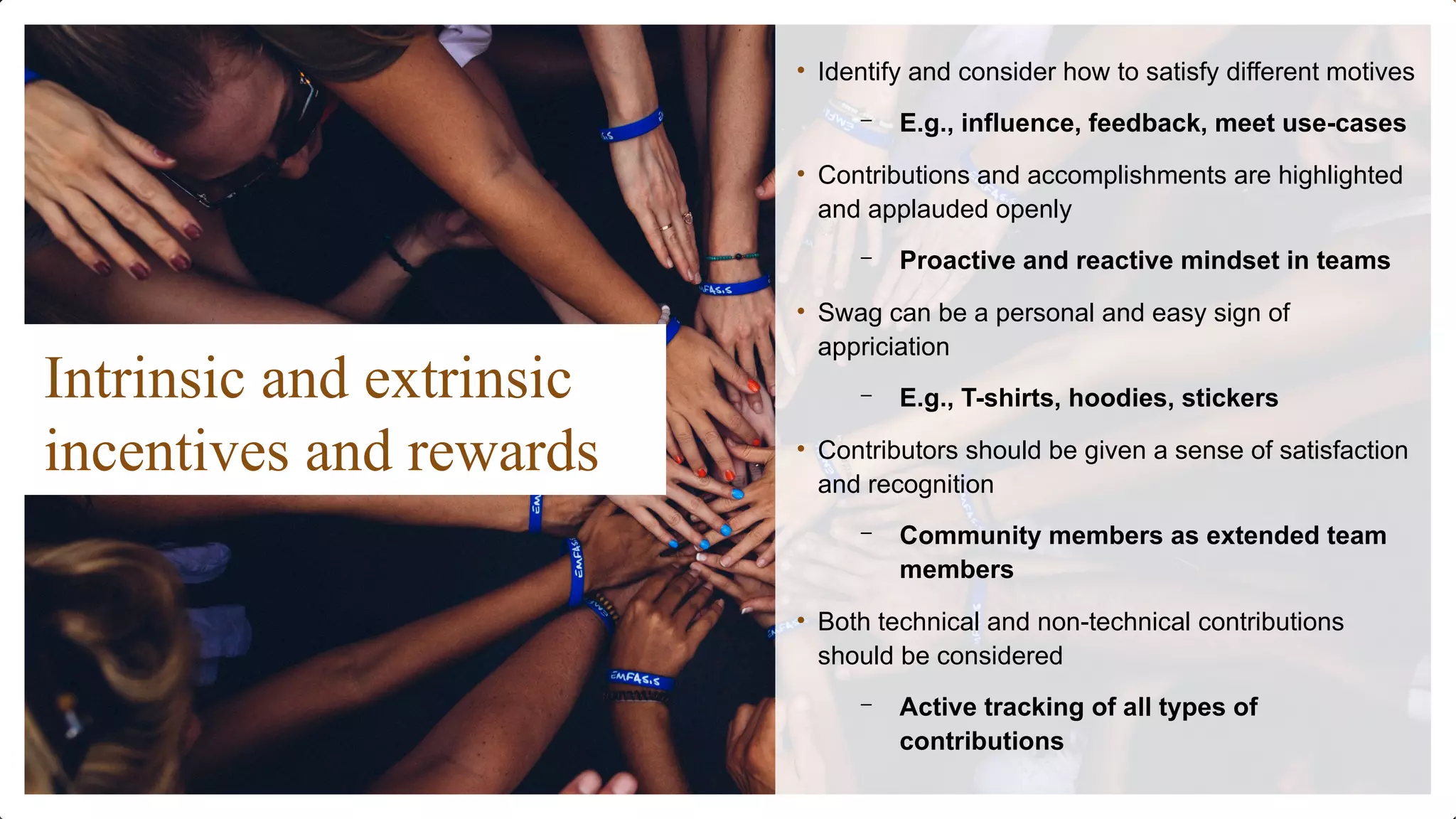Intrinsic and extrinsic
incentives and rewards
• Identify and consider how to satisfy different motives
– E.g., influence, feedback, meet use-cases
• Contributions and accomplishments are highlighted
and applauded openly
– Proactive and reactive mindset in teams
• Swag can be a personal and easy sign of
appriciation
– E.g., T-shirts, hoodies, stickers
• Contributors should be given a sense of satisfaction
and recognition
– Community members as extended team
members
• Both technical and non-technical contributions
should be considered
– Active tracking of all types of
contributions
 