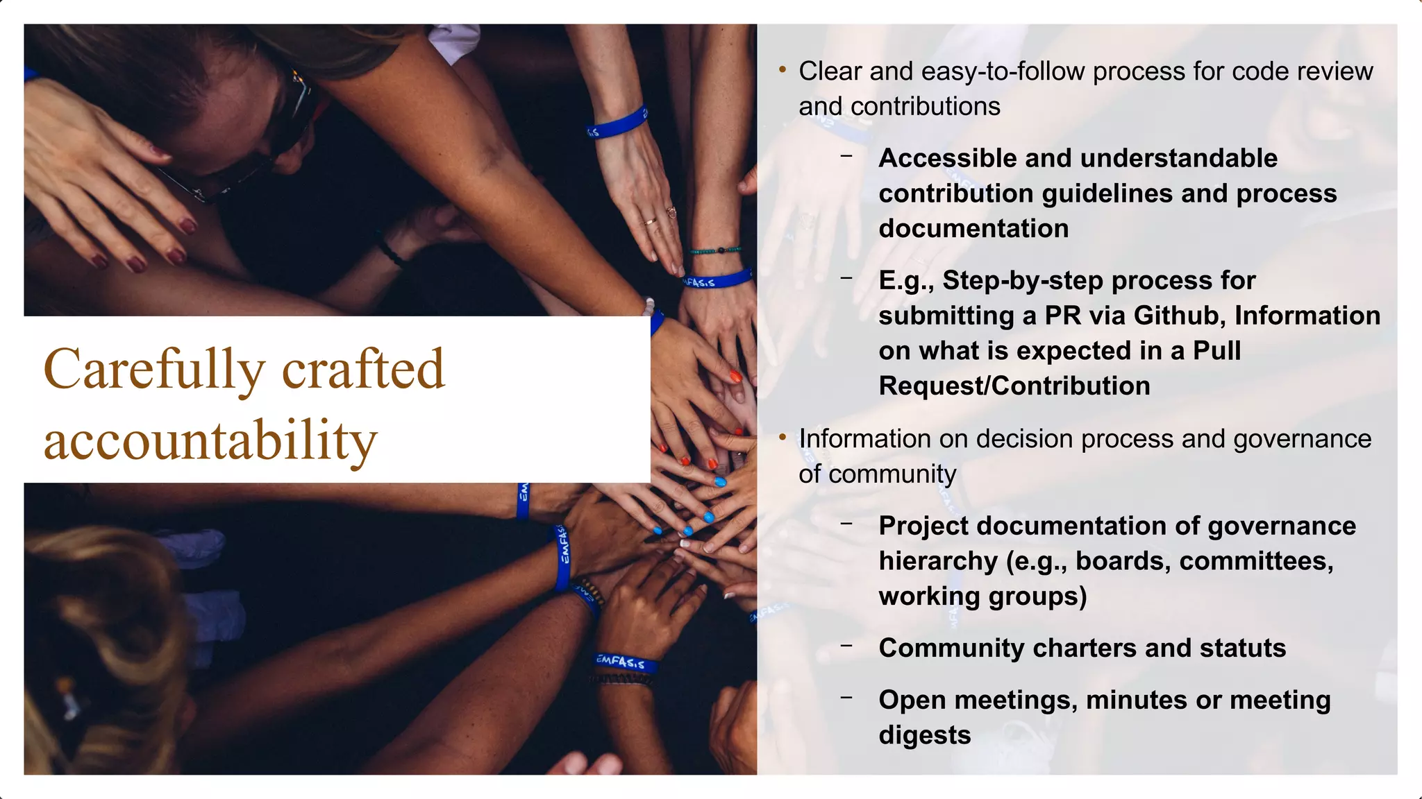 Carefully crafted
accountability
• Clear and easy-to-follow process for code review
and contributions
– Accessible and understandable
contribution guidelines and process
documentation
– E.g., Step-by-step process for
submitting a PR via Github, Information
on what is expected in a Pull
Request/Contribution
• Information on decision process and governance
of community
– Project documentation of governance
hierarchy (e.g., boards, committees,
working groups)
– Community charters and statuts
– Open meetings, minutes or meeting
digests
 