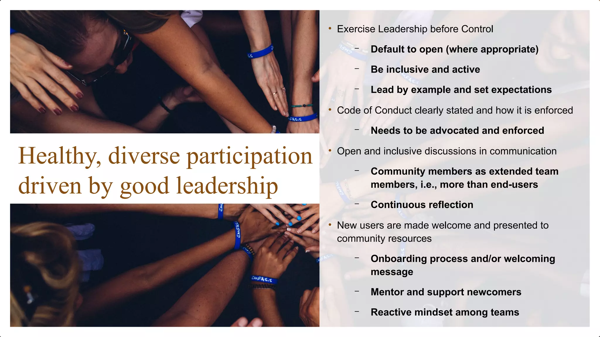 Healthy, diverse participation
driven by good leadership
• Exercise Leadership before Control
– Default to open (where appropriate)
– Be inclusive and active
– Lead by example and set expectations
• Code of Conduct clearly stated and how it is enforced
– Needs to be advocated and enforced
• Open and inclusive discussions in communication
– Community members as extended team
members, i.e., more than end-users
– Continuous reflection
• New users are made welcome and presented to
community resources
– Onboarding process and/or welcoming
message
– Mentor and support newcomers
– Reactive mindset among teams
 