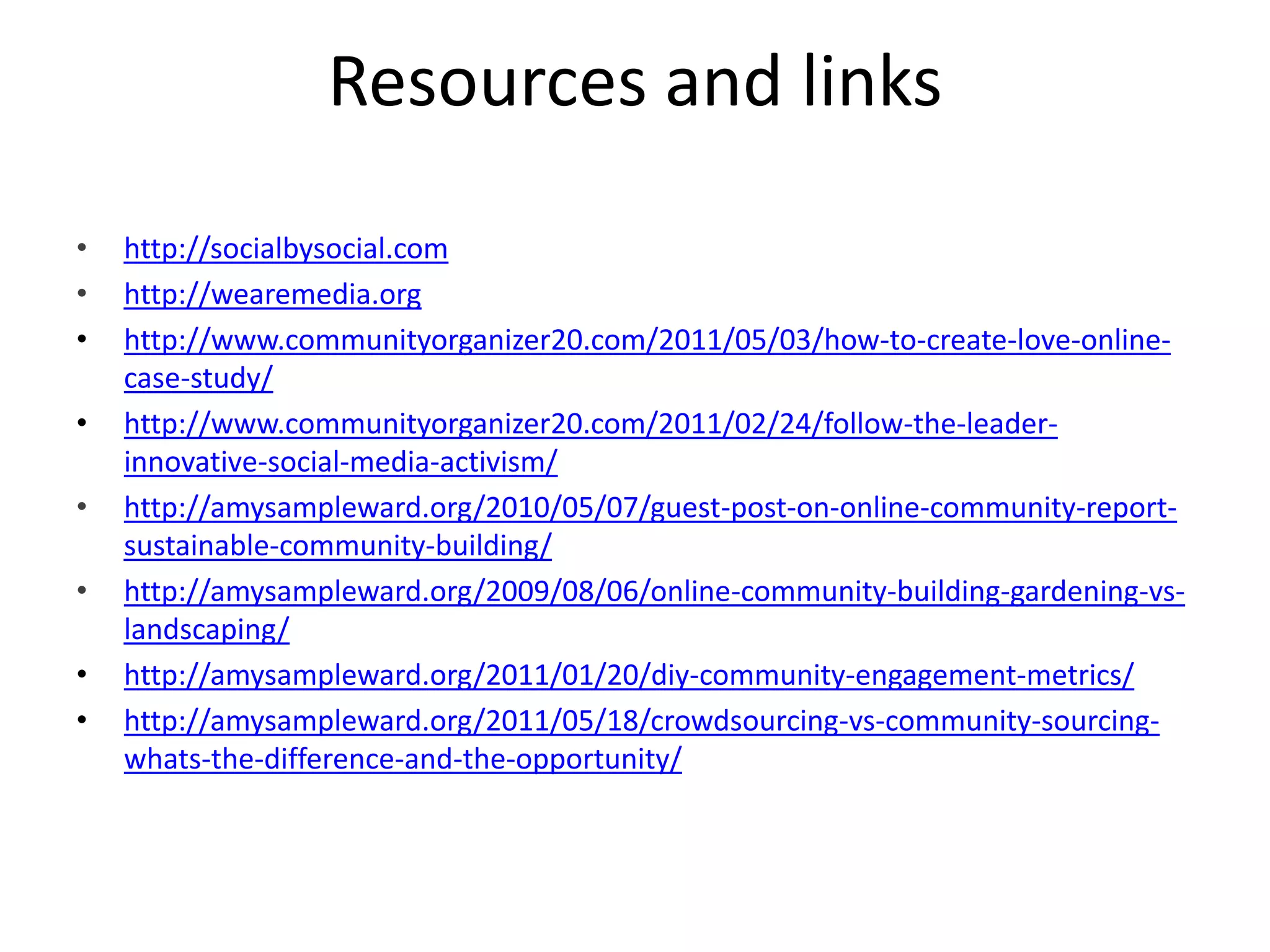 Resources and linkshttp://socialbysocial.comhttp://wearemedia.orghttp://www.communityorganizer20.com/2011/05/03/how-to-create-love-online-case-study/http://www.communityorganizer20.com/2011/02/24/follow-the-leader-innovative-social-media-activism/http://amysampleward.org/2010/05/07/guest-post-on-online-community-report-sustainable-community-building/http://amysampleward.org/2009/08/06/online-community-building-gardening-vs-landscaping/http://amysampleward.org/2011/01/20/diy-community-engagement-metrics/http://amysampleward.org/2011/05/18/crowdsourcing-vs-community-sourcing-whats-the-difference-and-the-opportunity/