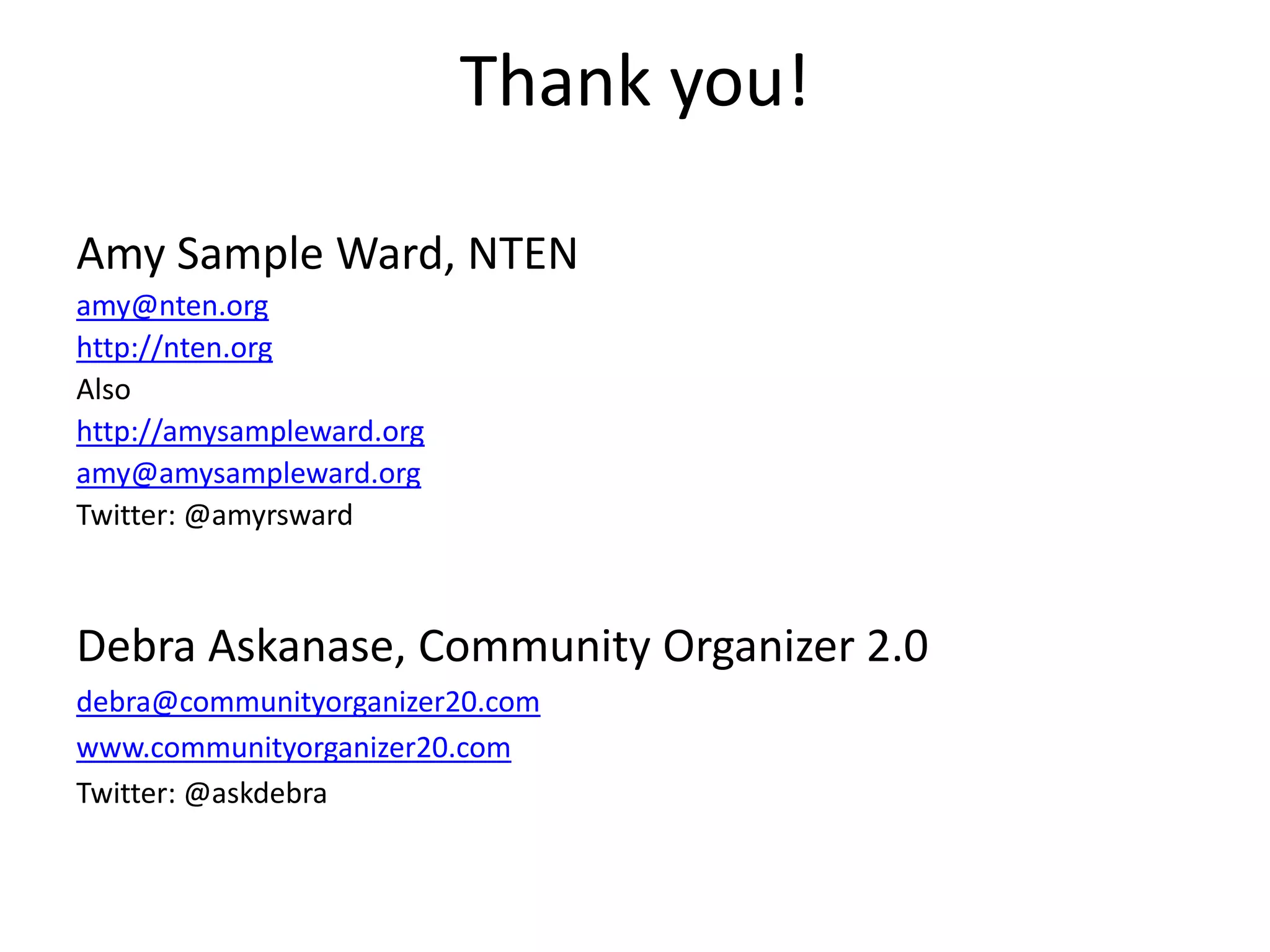 Thank you!Amy Sample Ward, NTEN	amy@nten.orghttp://nten.orgAlsohttp://amysampleward.orgamy@amysampleward.orgTwitter: @amyrswardDebra Askanase, Community Organizer 2.0debra@communityorganizer20.comwww.communityorganizer20.comTwitter: @askdebra