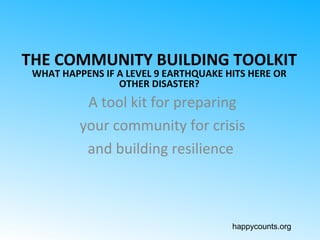 happycounts.org
THE COMMUNITY BUILDING TOOLKIT
WHAT HAPPENS IF A LEVEL 9 EARTHQUAKE HITS HERE OR
OTHER DISASTER?
A tool kit for preparing
your community for crisis
and building resilience
 